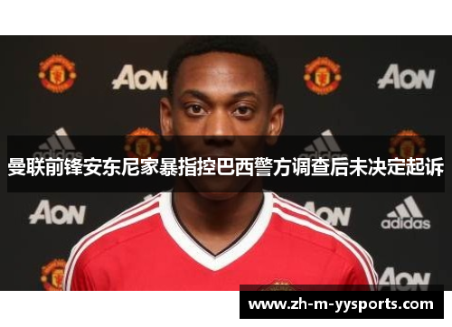 曼联前锋安东尼家暴指控巴西警方调查后未决定起诉